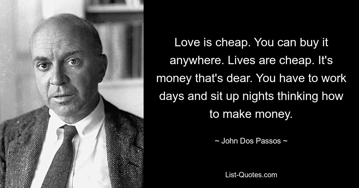 Love is cheap. You can buy it anywhere. Lives are cheap. It's money that's dear. You have to work days and sit up nights thinking how to make money. — © John Dos Passos