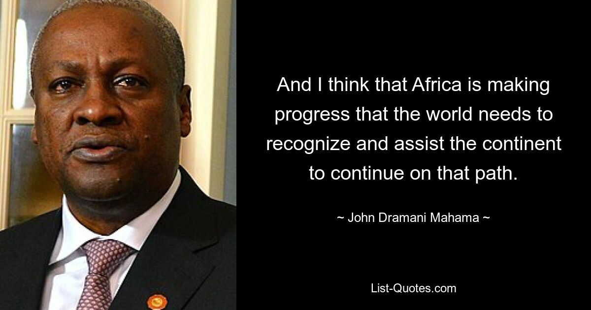 And I think that Africa is making progress that the world needs to recognize and assist the continent to continue on that path. — © John Dramani Mahama