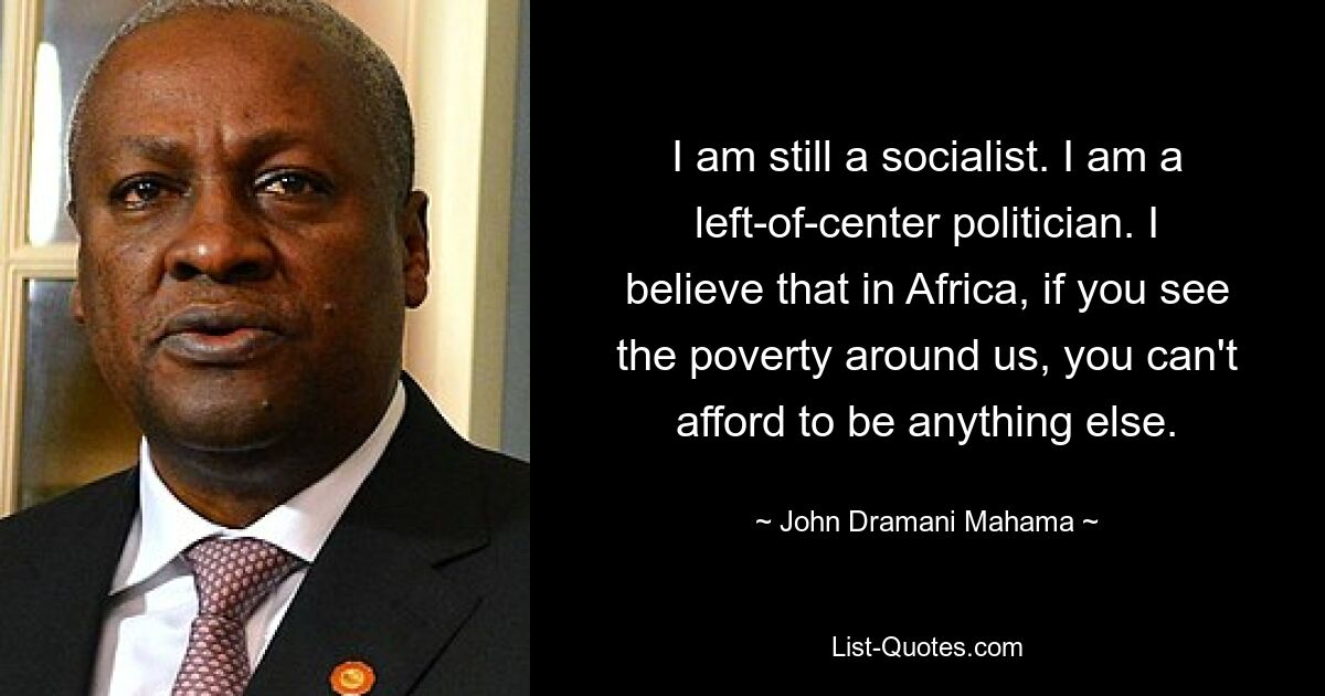 I am still a socialist. I am a left-of-center politician. I believe that in Africa, if you see the poverty around us, you can't afford to be anything else. — © John Dramani Mahama