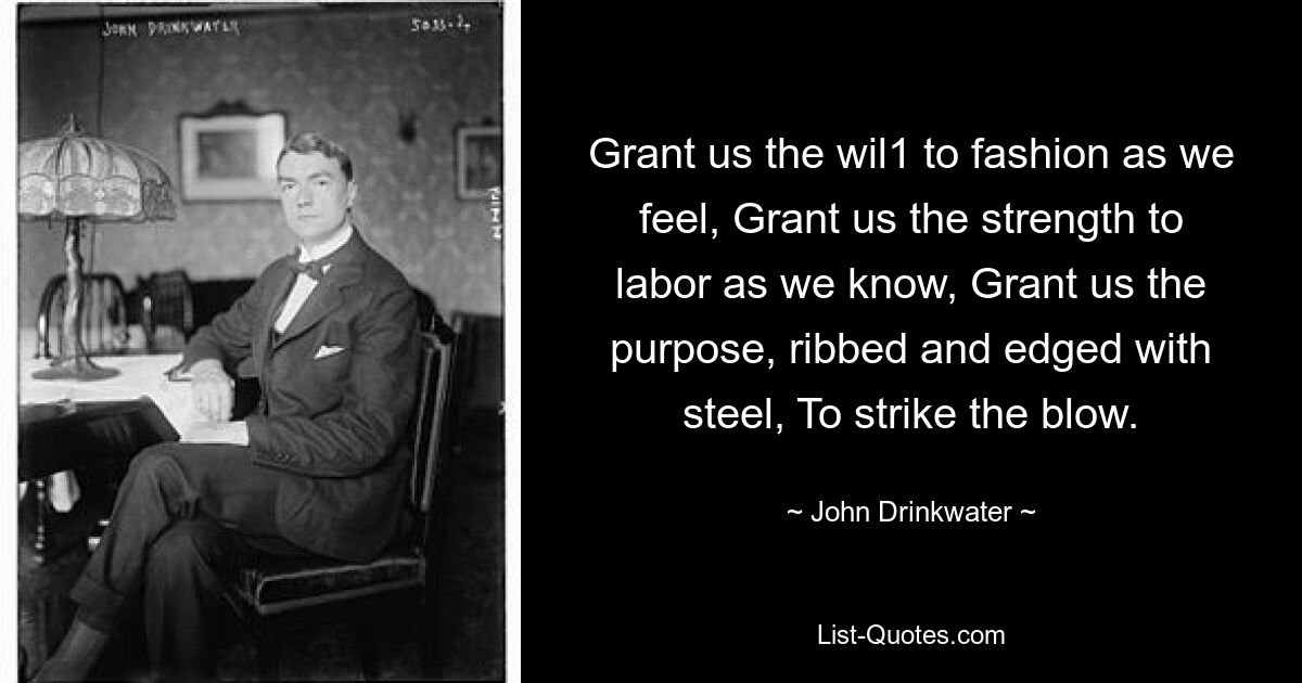 Grant us the wil1 to fashion as we feel, Grant us the strength to labor as we know, Grant us the purpose, ribbed and edged with steel, To strike the blow. — © John Drinkwater