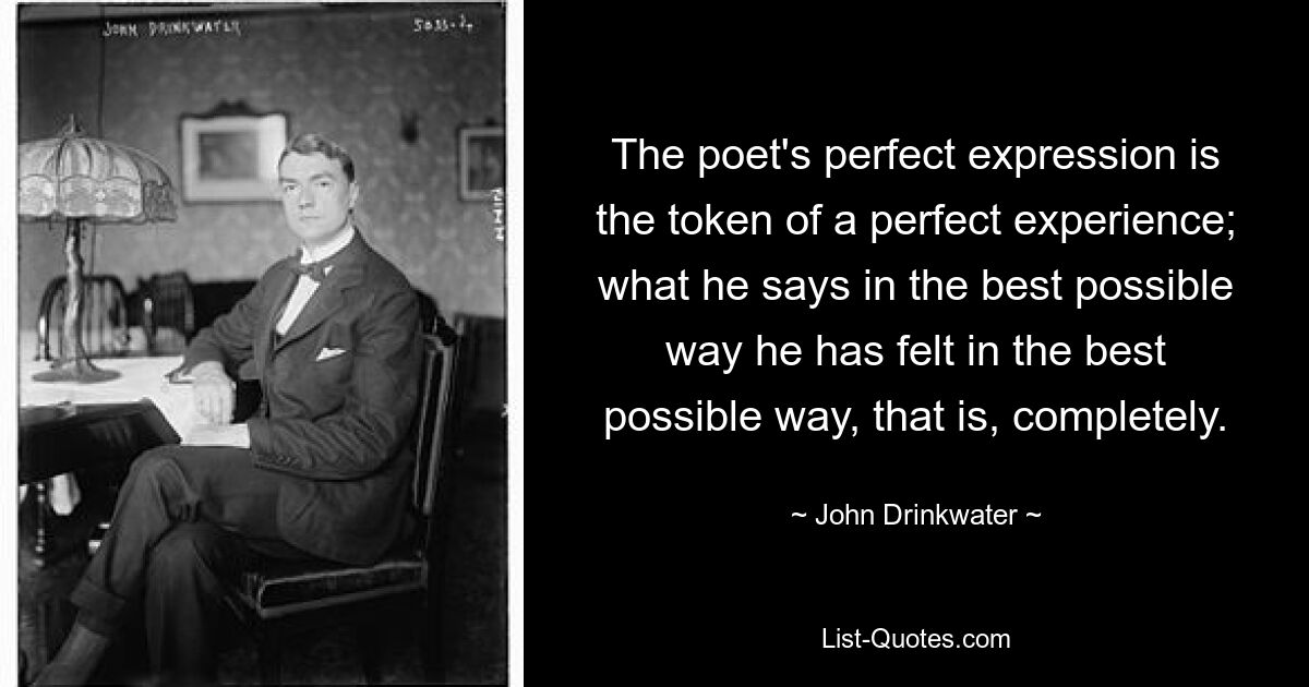 The poet's perfect expression is the token of a perfect experience; what he says in the best possible way he has felt in the best possible way, that is, completely. — © John Drinkwater