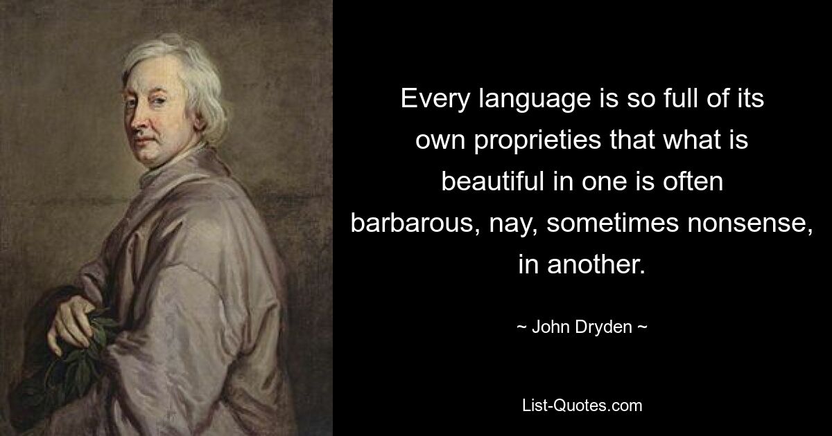 Every language is so full of its own proprieties that what is beautiful in one is often barbarous, nay, sometimes nonsense, in another. — © John Dryden