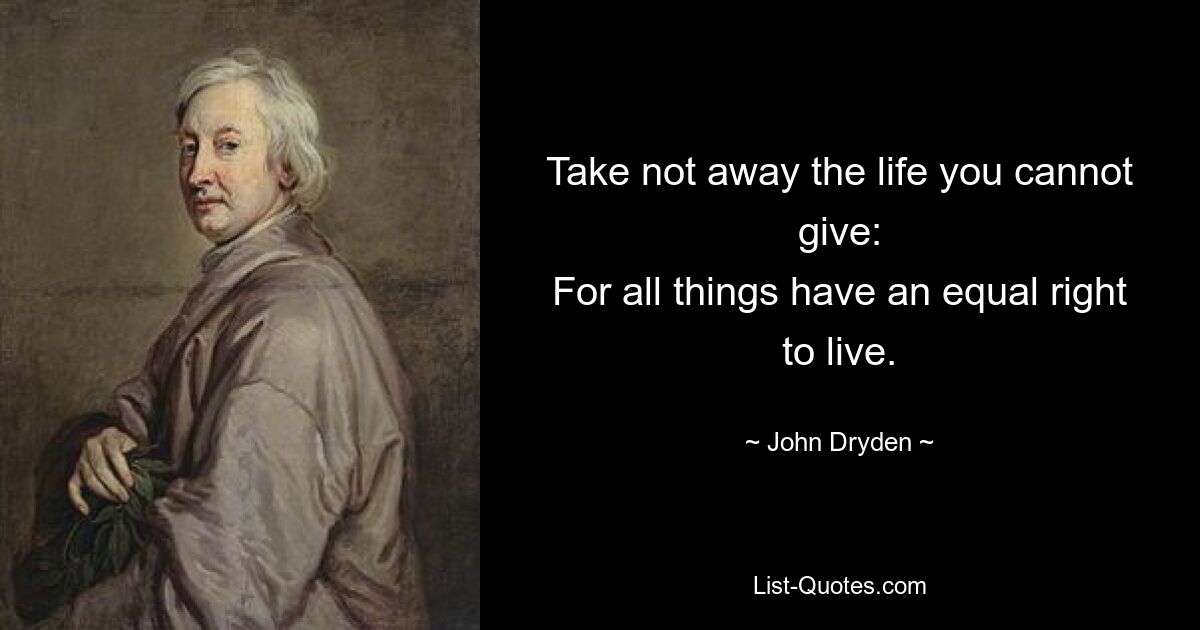 Take not away the life you cannot give:
For all things have an equal right to live. — © John Dryden