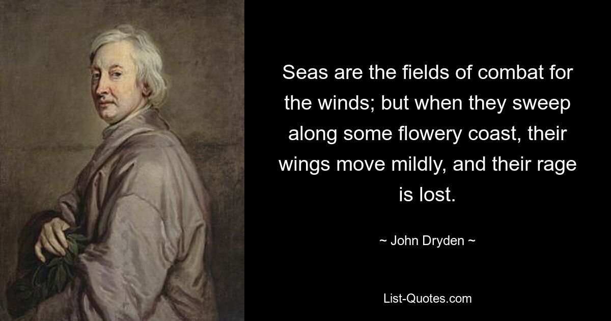 Seas are the fields of combat for the winds; but when they sweep along some flowery coast, their wings move mildly, and their rage is lost. — © John Dryden