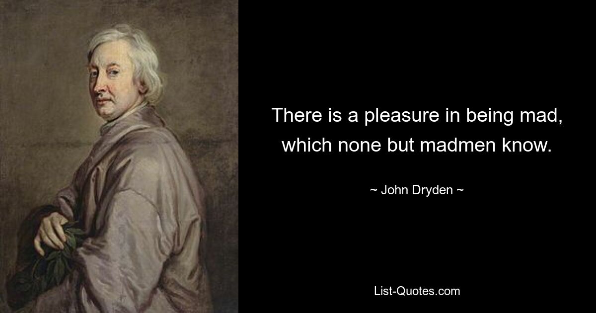 There is a pleasure in being mad, which none but madmen know. — © John Dryden