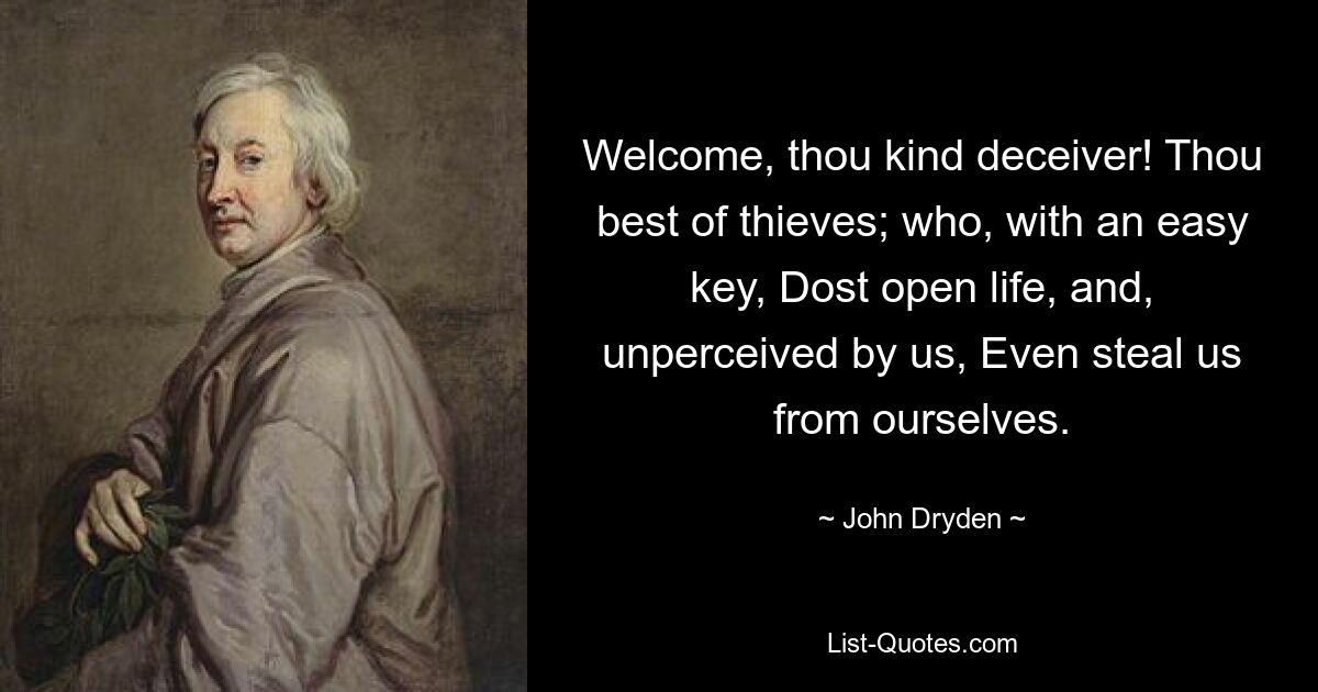 Welcome, thou kind deceiver! Thou best of thieves; who, with an easy key, Dost open life, and, unperceived by us, Even steal us from ourselves. — © John Dryden