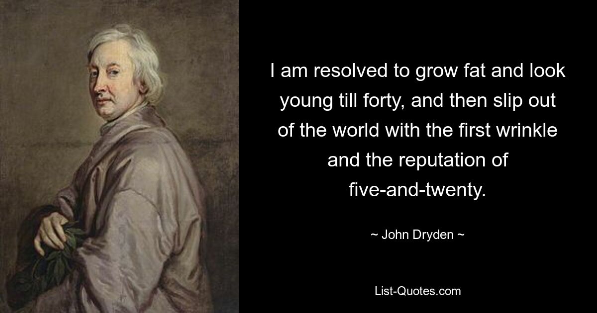 I am resolved to grow fat and look young till forty, and then slip out of the world with the first wrinkle and the reputation of five-and-twenty. — © John Dryden