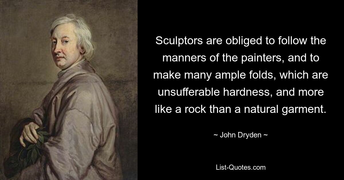 Sculptors are obliged to follow the manners of the painters, and to make many ample folds, which are unsufferable hardness, and more like a rock than a natural garment. — © John Dryden