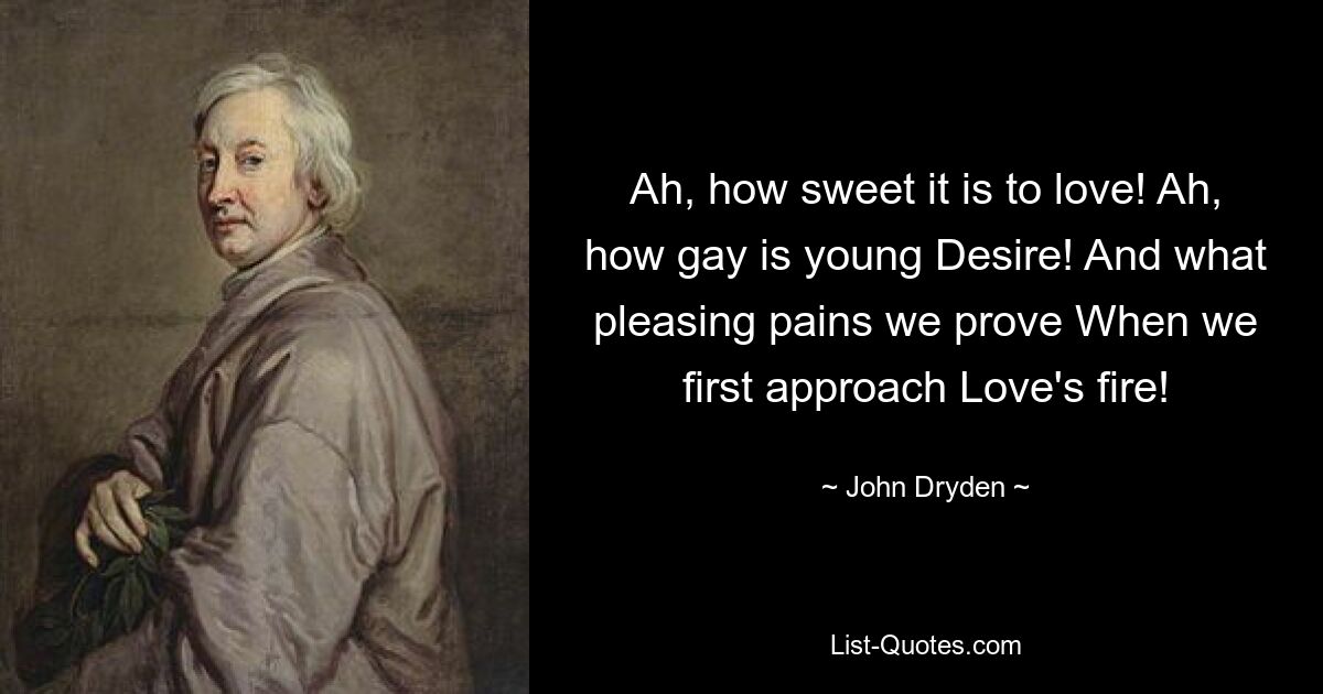 Ah, how sweet it is to love! Ah, how gay is young Desire! And what pleasing pains we prove When we first approach Love's fire! — © John Dryden