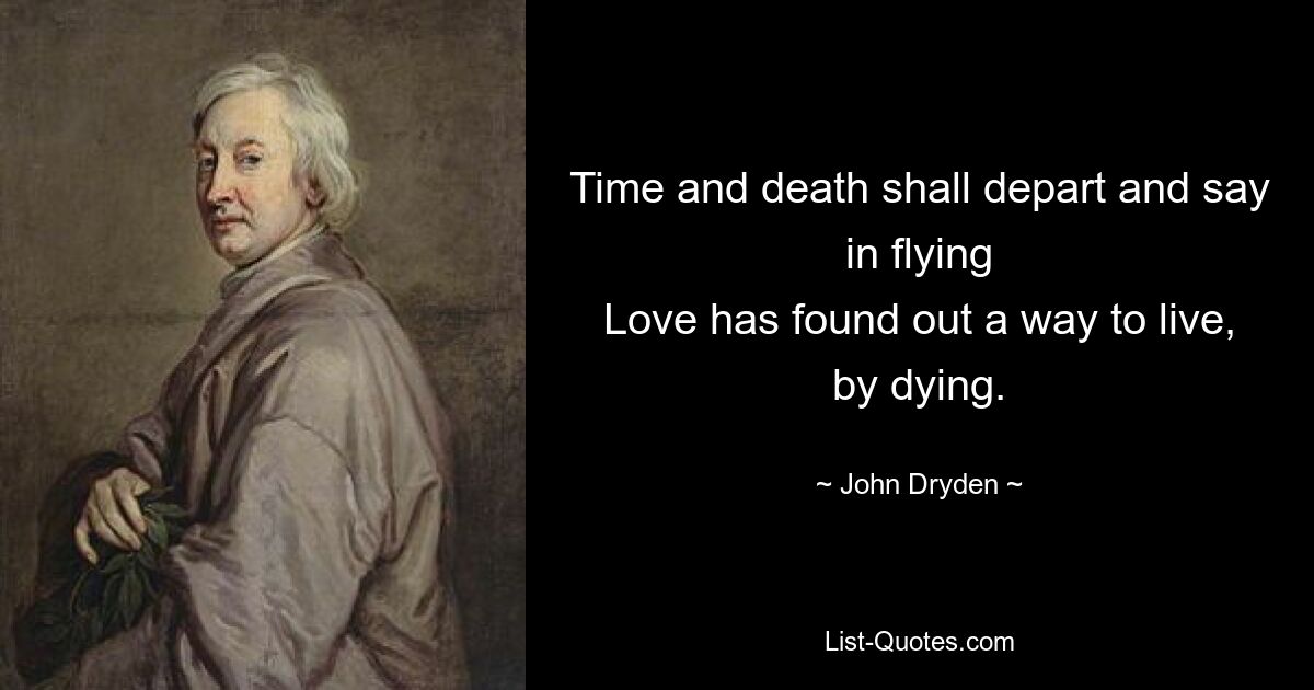 Time and death shall depart and say in flying
Love has found out a way to live, by dying. — © John Dryden