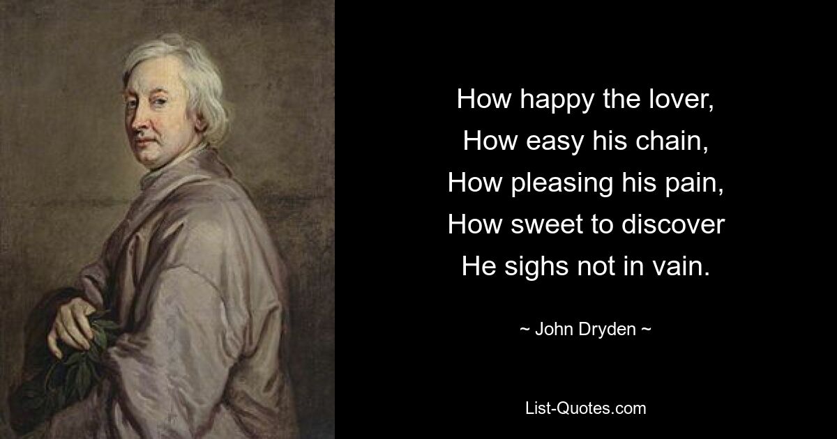 How happy the lover,
How easy his chain,
How pleasing his pain,
How sweet to discover
He sighs not in vain. — © John Dryden