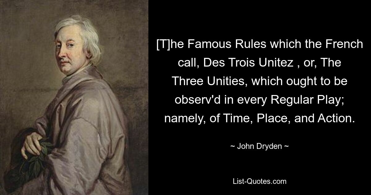 [T]he Famous Rules which the French call, Des Trois Unitez , or, The Three Unities, which ought to be observ'd in every Regular Play; namely, of Time, Place, and Action. — © John Dryden