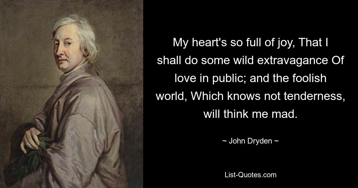 My heart's so full of joy, That I shall do some wild extravagance Of love in public; and the foolish world, Which knows not tenderness, will think me mad. — © John Dryden