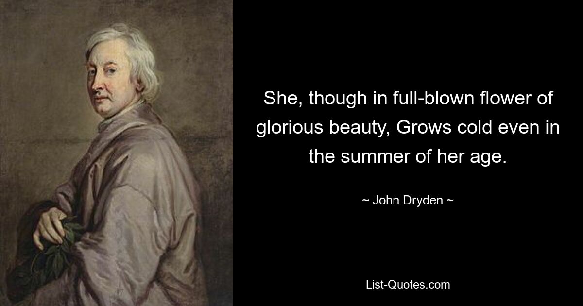 She, though in full-blown flower of glorious beauty, Grows cold even in the summer of her age. — © John Dryden