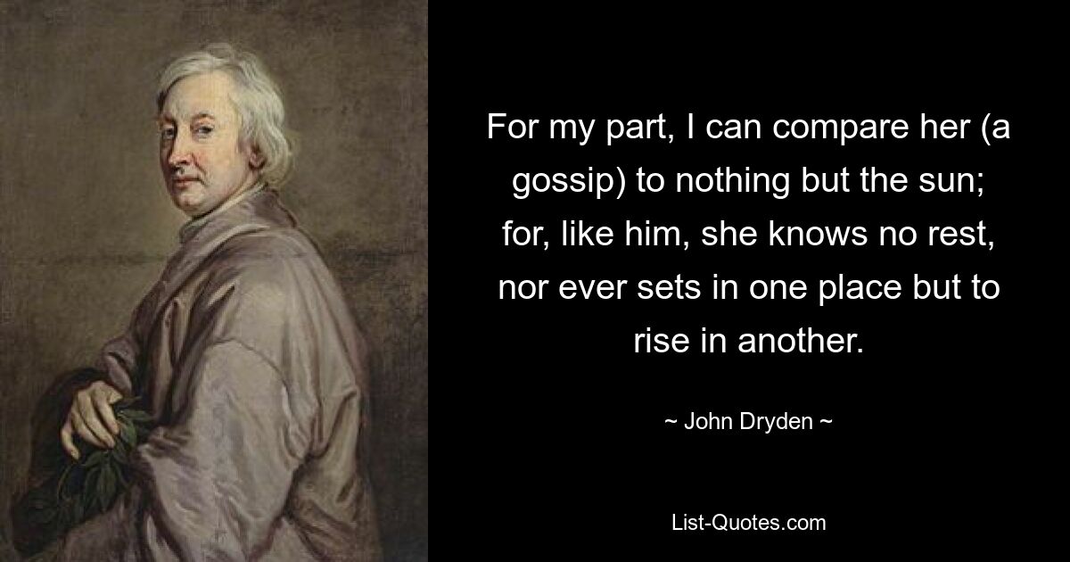 For my part, I can compare her (a gossip) to nothing but the sun; for, like him, she knows no rest, nor ever sets in one place but to rise in another. — © John Dryden