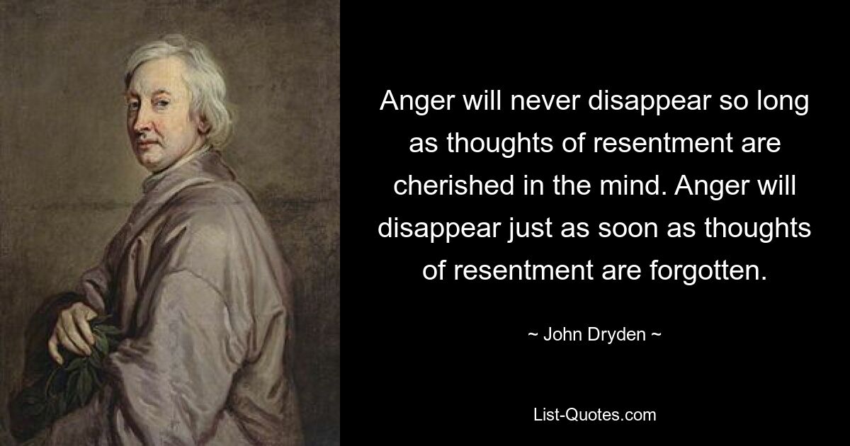 Anger will never disappear so long as thoughts of resentment are cherished in the mind. Anger will disappear just as soon as thoughts of resentment are forgotten. — © John Dryden