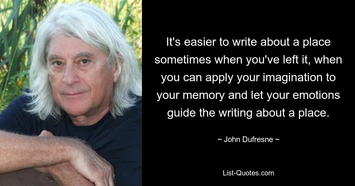 It's easier to write about a place sometimes when you've left it, when you can apply your imagination to your memory and let your emotions guide the writing about a place. — © John Dufresne