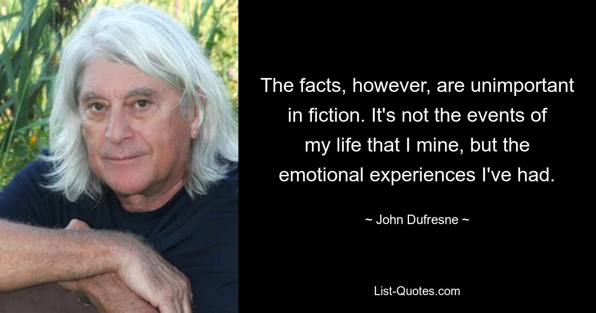 The facts, however, are unimportant in fiction. It's not the events of my life that I mine, but the emotional experiences I've had. — © John Dufresne