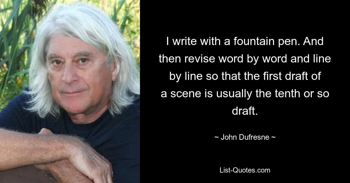 I write with a fountain pen. And then revise word by word and line by line so that the first draft of a scene is usually the tenth or so draft. — © John Dufresne