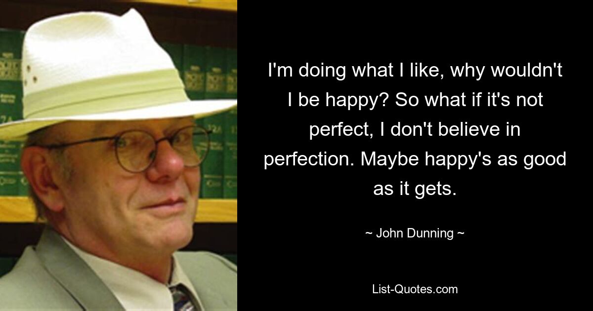 I'm doing what I like, why wouldn't I be happy? So what if it's not perfect, I don't believe in perfection. Maybe happy's as good as it gets. — © John Dunning