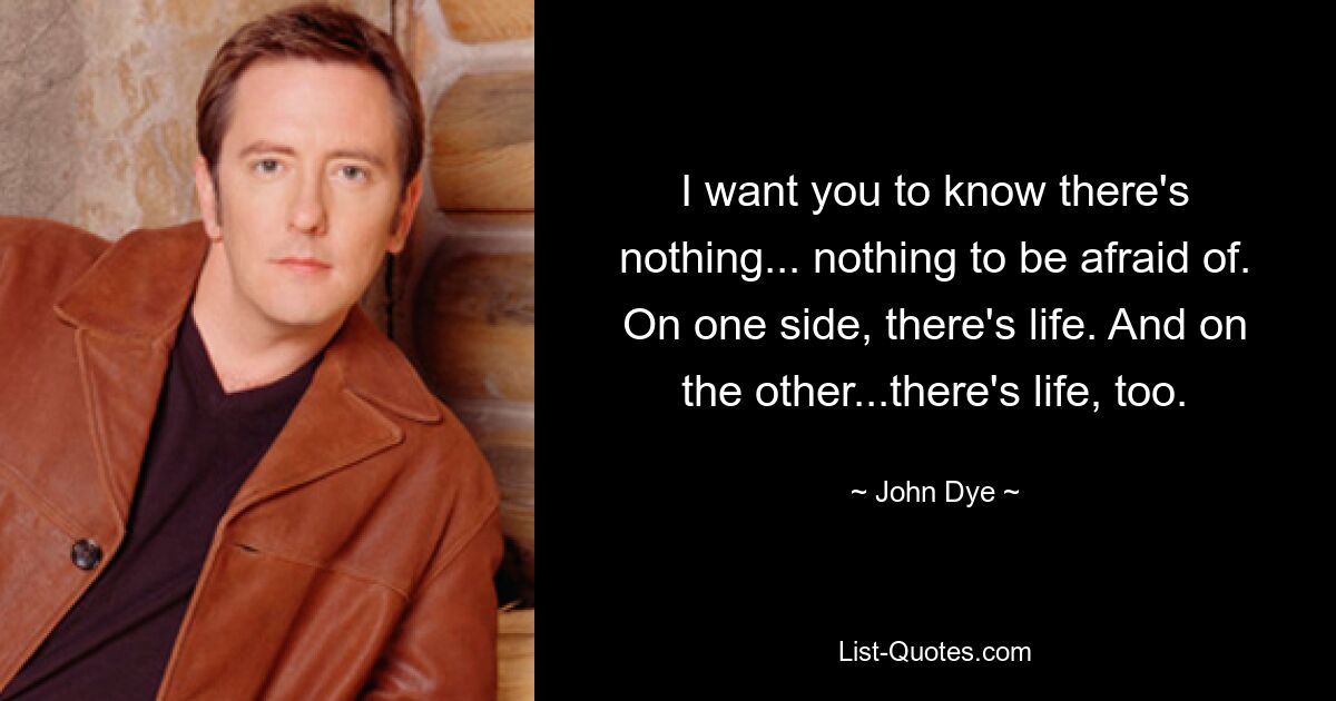 I want you to know there's nothing... nothing to be afraid of. On one side, there's life. And on the other...there's life, too. — © John Dye