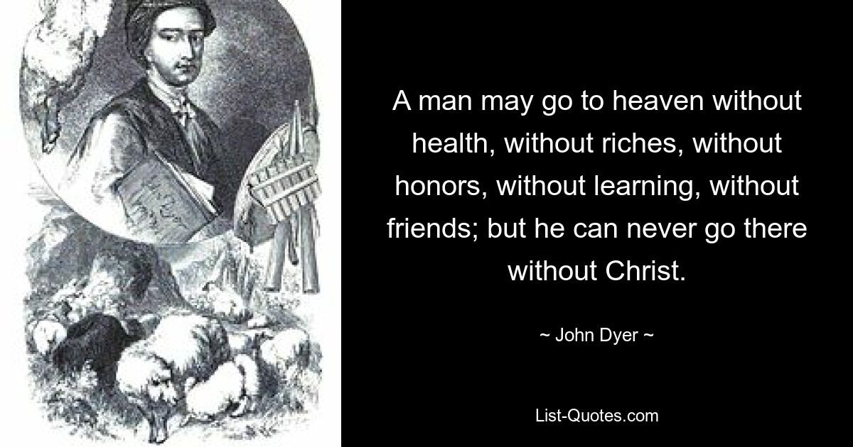 A man may go to heaven without health, without riches, without honors, without learning, without friends; but he can never go there without Christ. — © John Dyer