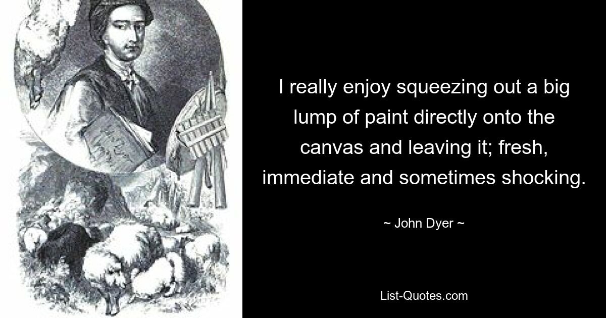 I really enjoy squeezing out a big lump of paint directly onto the canvas and leaving it; fresh, immediate and sometimes shocking. — © John Dyer