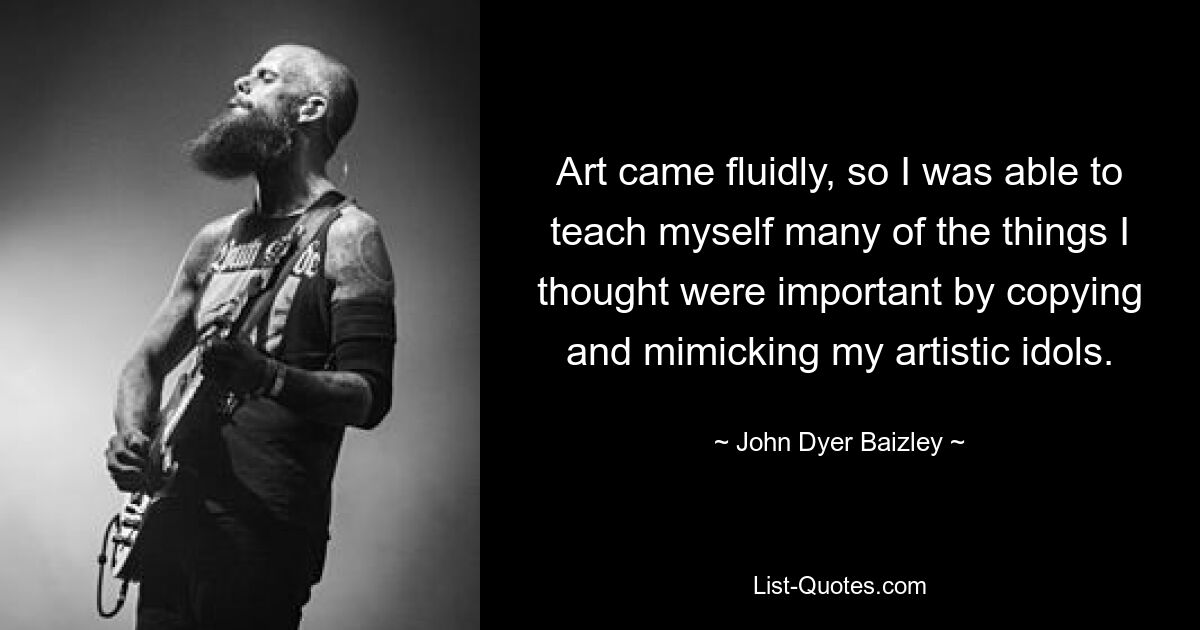 Art came fluidly, so I was able to teach myself many of the things I thought were important by copying and mimicking my artistic idols. — © John Dyer Baizley