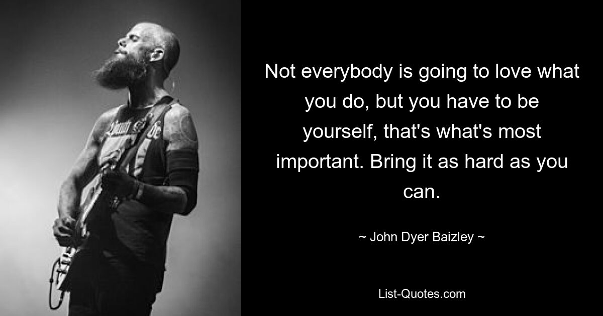 Not everybody is going to love what you do, but you have to be yourself, that's what's most important. Bring it as hard as you can. — © John Dyer Baizley