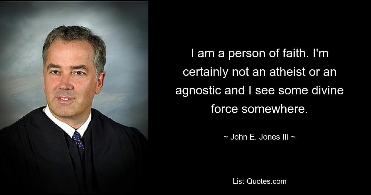 I am a person of faith. I'm certainly not an atheist or an agnostic and I see some divine force somewhere. — © John E. Jones III