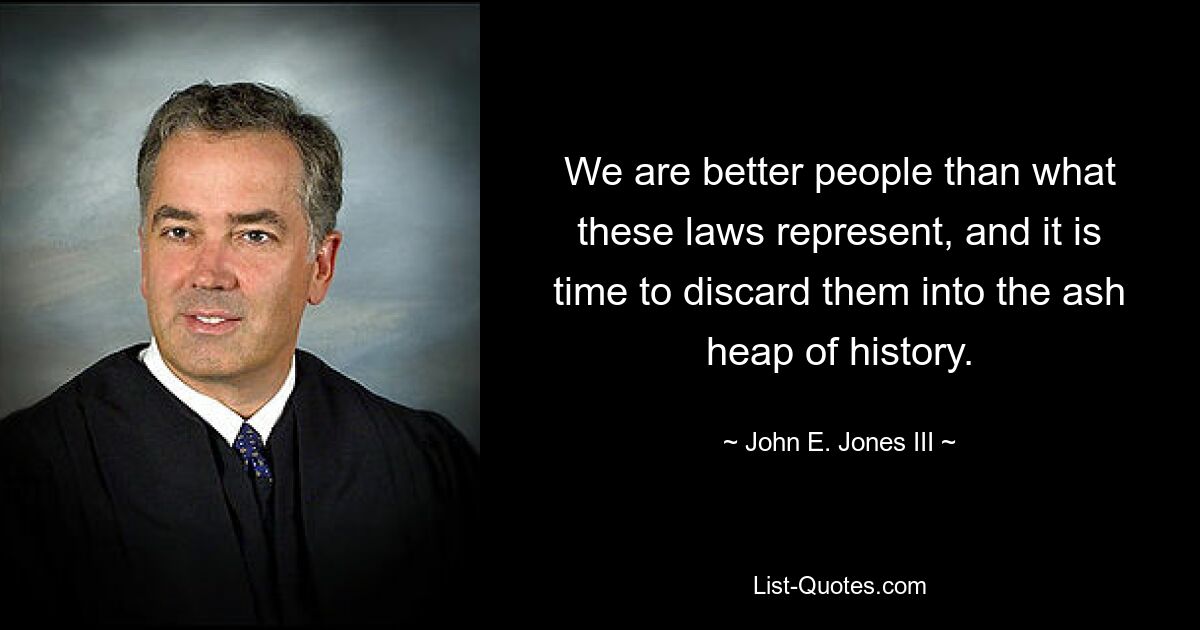 We are better people than what these laws represent, and it is time to discard them into the ash heap of history. — © John E. Jones III