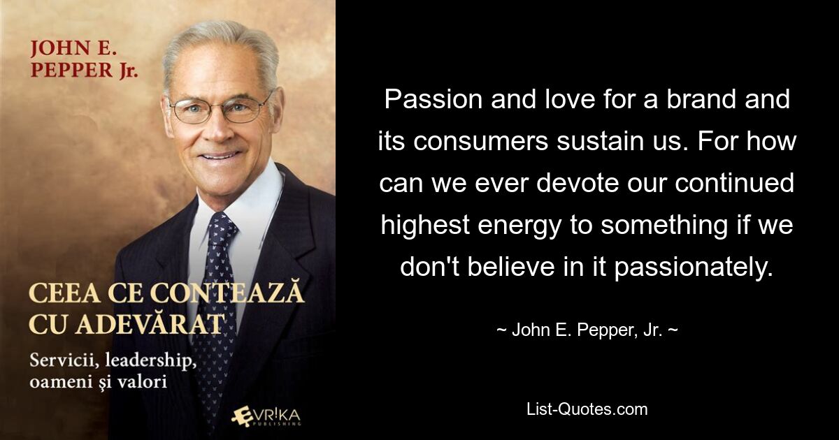 Passion and love for a brand and its consumers sustain us. For how can we ever devote our continued highest energy to something if we don't believe in it passionately. — © John E. Pepper, Jr.