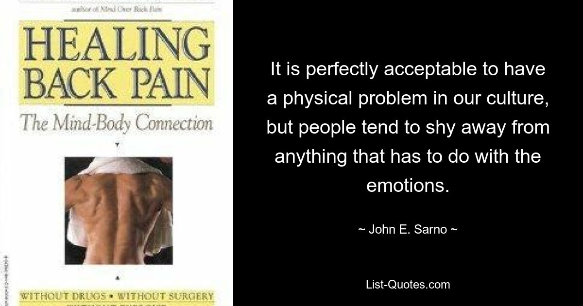 It is perfectly acceptable to have a physical problem in our culture, but people tend to shy away from anything that has to do with the emotions. — © John E. Sarno