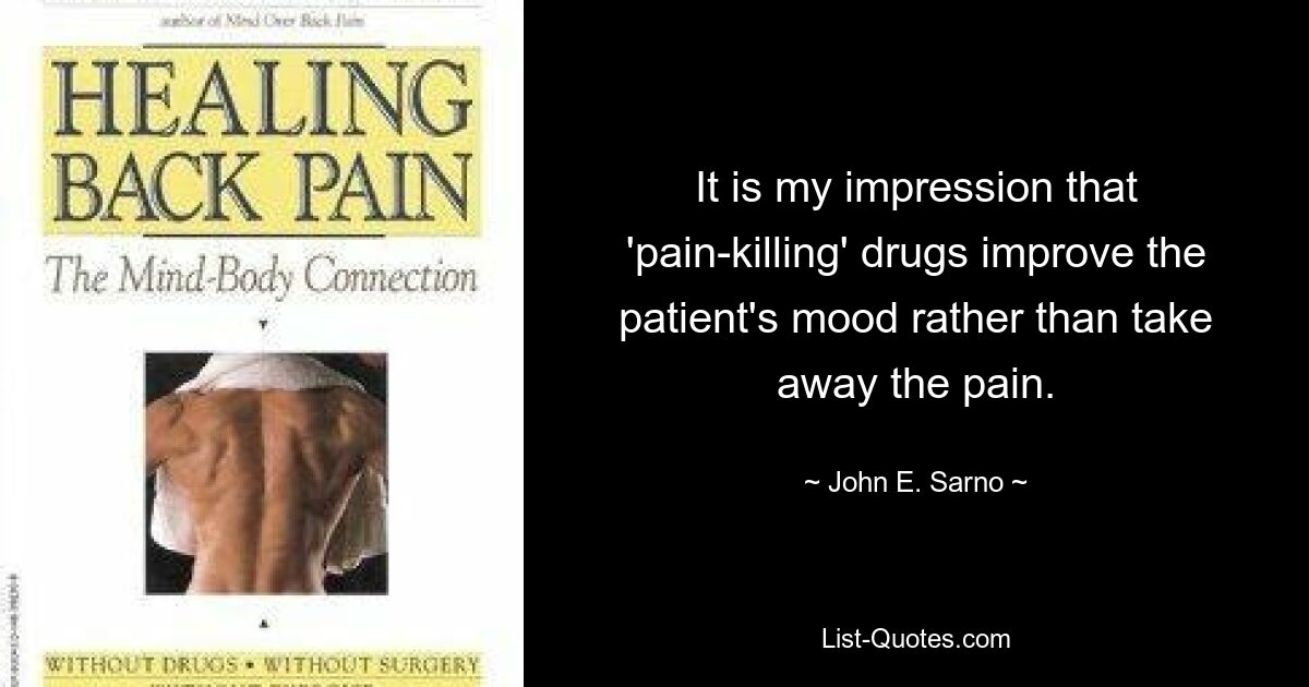 It is my impression that 'pain-killing' drugs improve the patient's mood rather than take away the pain. — © John E. Sarno