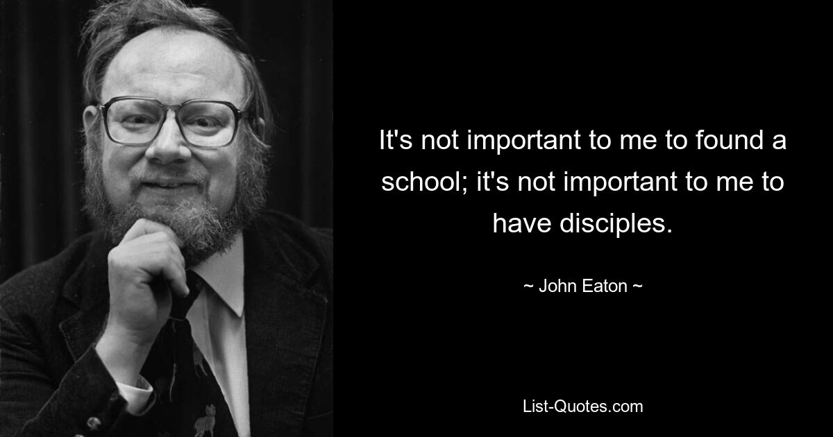 It's not important to me to found a school; it's not important to me to have disciples. — © John Eaton