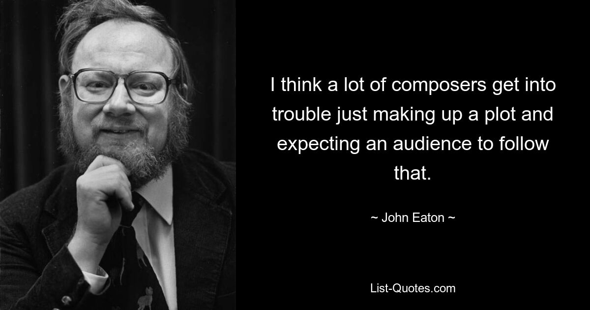 I think a lot of composers get into trouble just making up a plot and expecting an audience to follow that. — © John Eaton