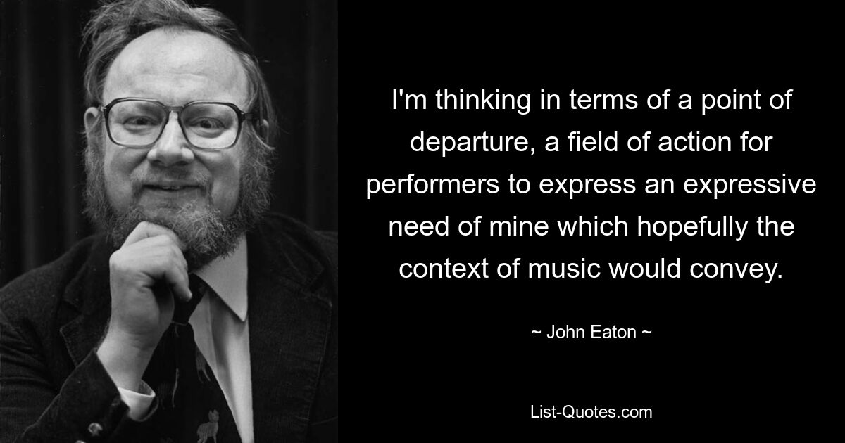 I'm thinking in terms of a point of departure, a field of action for performers to express an expressive need of mine which hopefully the context of music would convey. — © John Eaton