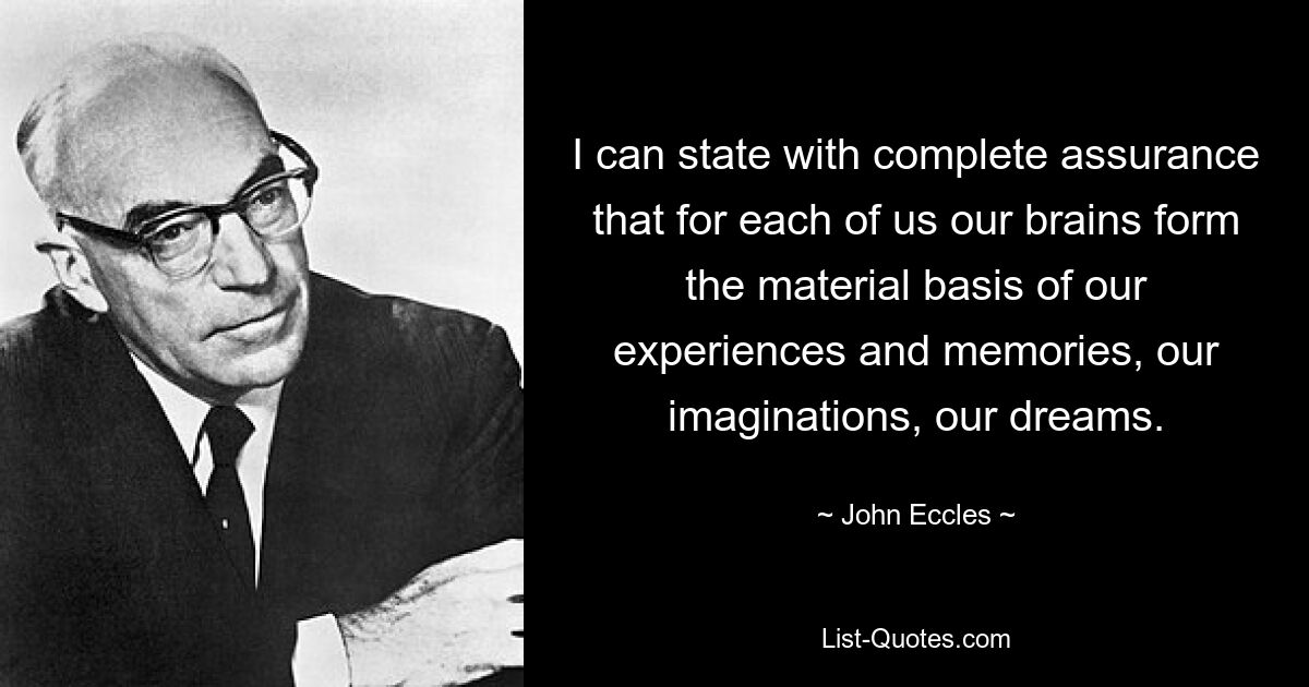 I can state with complete assurance that for each of us our brains form the material basis of our experiences and memories, our imaginations, our dreams. — © John Eccles