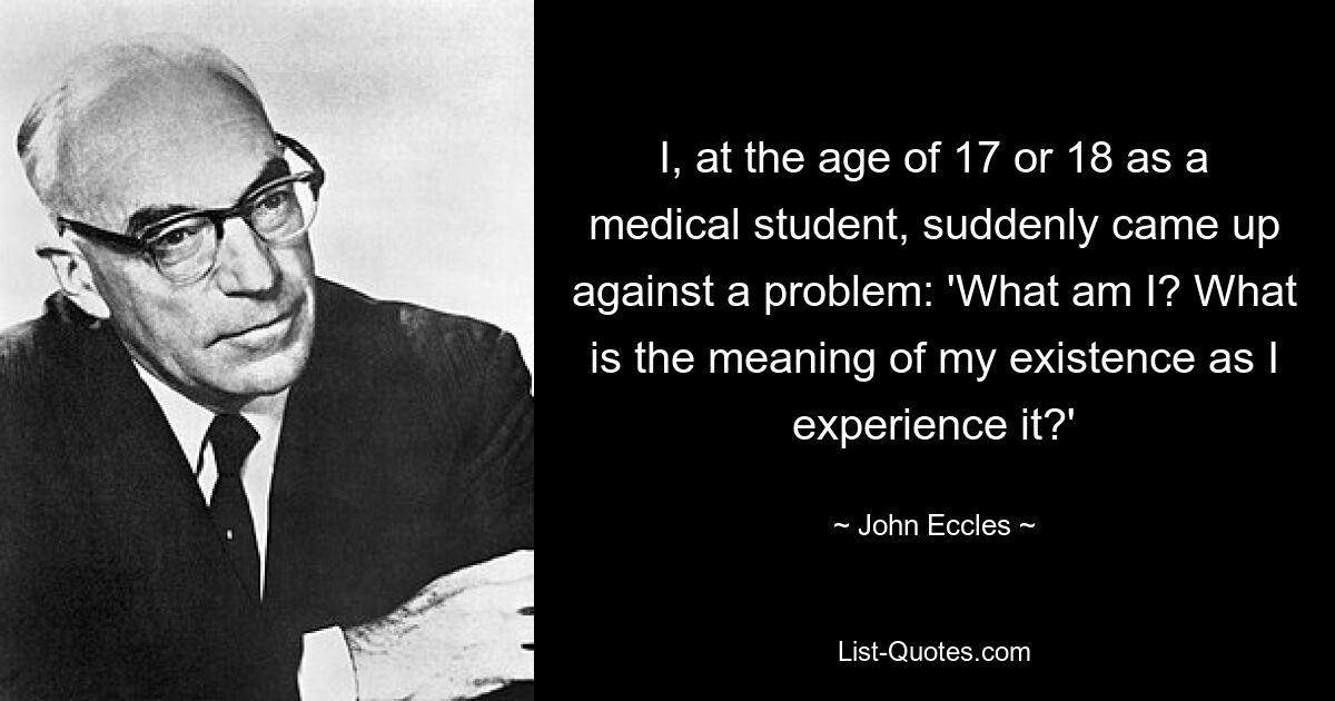 I, at the age of 17 or 18 as a medical student, suddenly came up against a problem: 'What am I? What is the meaning of my existence as I experience it?' — © John Eccles