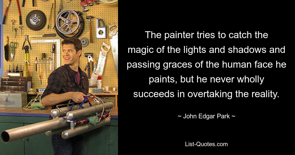 The painter tries to catch the magic of the lights and shadows and passing graces of the human face he paints, but he never wholly succeeds in overtaking the reality. — © John Edgar Park