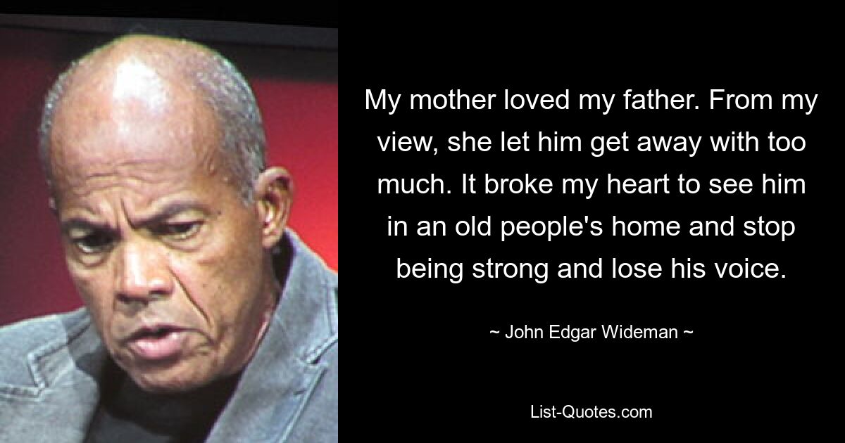 My mother loved my father. From my view, she let him get away with too much. It broke my heart to see him in an old people's home and stop being strong and lose his voice. — © John Edgar Wideman