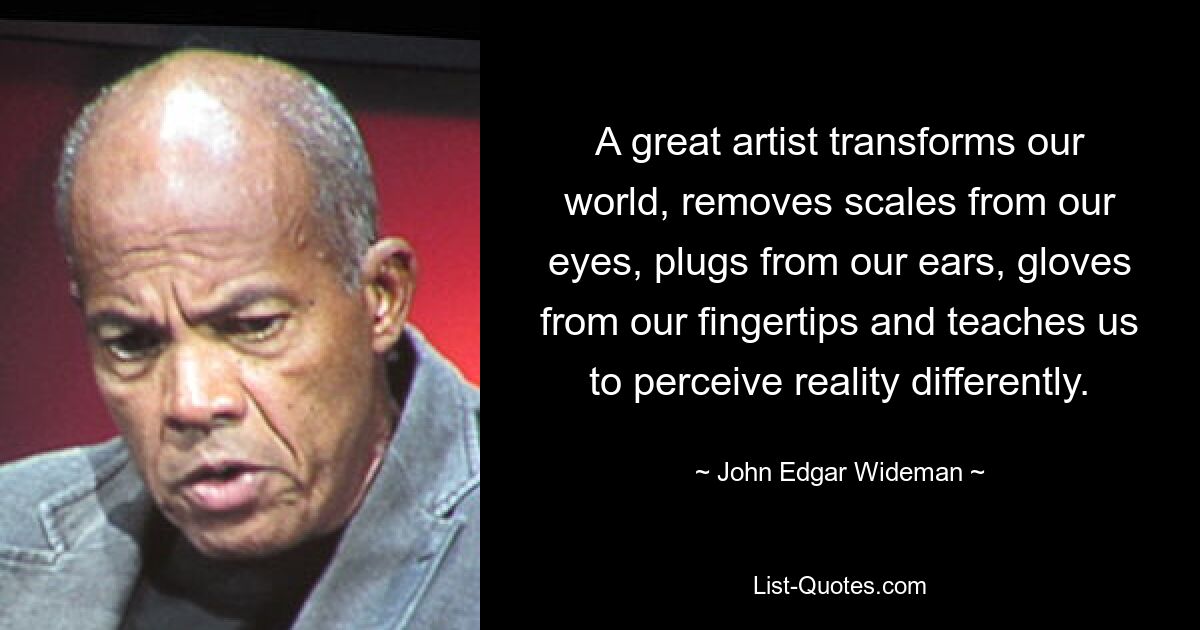 A great artist transforms our world, removes scales from our eyes, plugs from our ears, gloves from our fingertips and teaches us to perceive reality differently. — © John Edgar Wideman