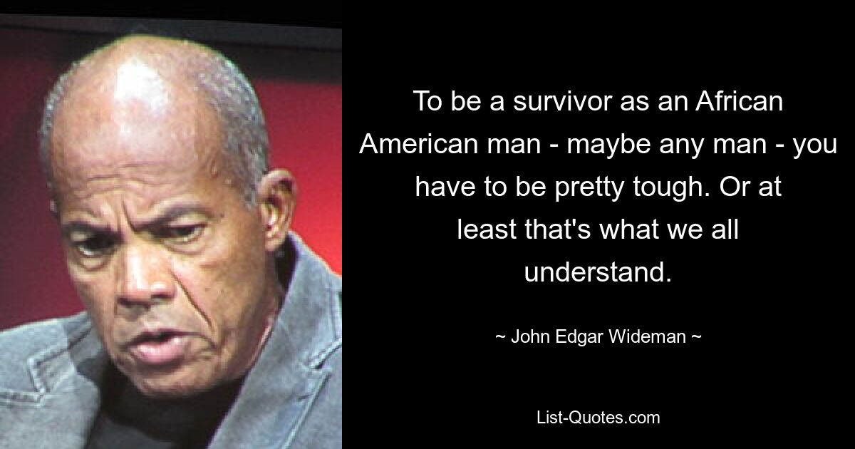 To be a survivor as an African American man - maybe any man - you have to be pretty tough. Or at least that's what we all understand. — © John Edgar Wideman