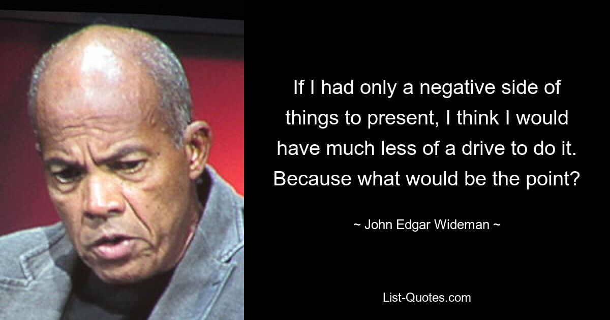 If I had only a negative side of things to present, I think I would have much less of a drive to do it. Because what would be the point? — © John Edgar Wideman