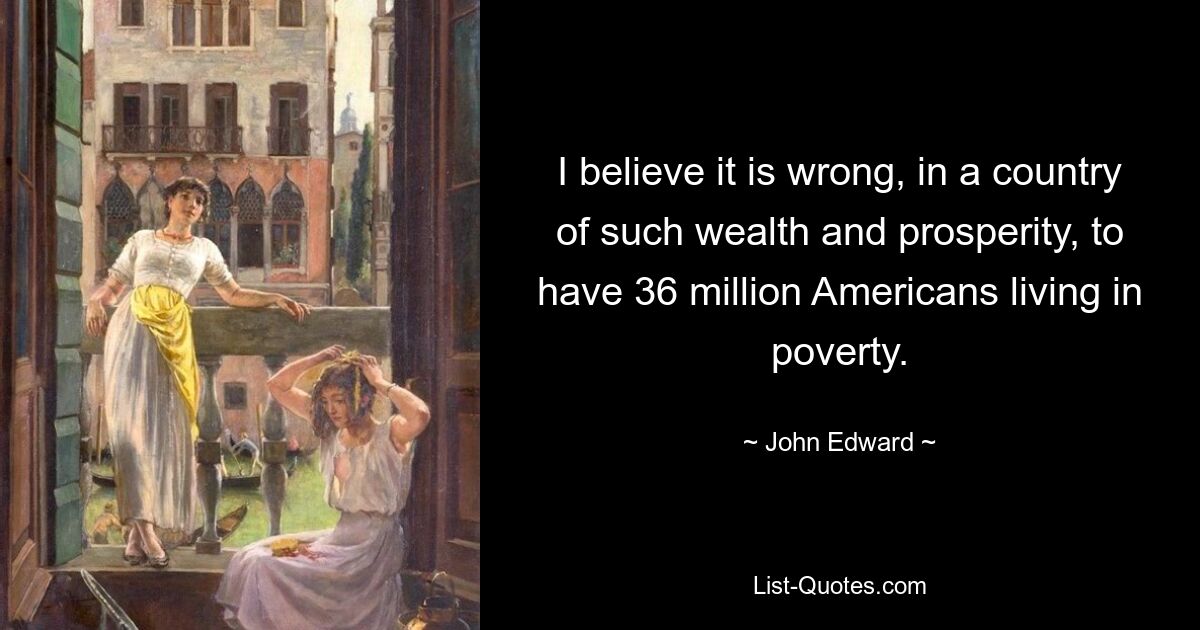 I believe it is wrong, in a country of such wealth and prosperity, to have 36 million Americans living in poverty. — © John Edward