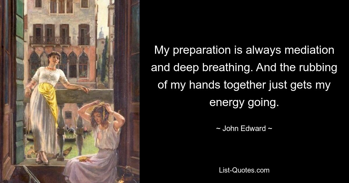 My preparation is always mediation and deep breathing. And the rubbing of my hands together just gets my energy going. — © John Edward