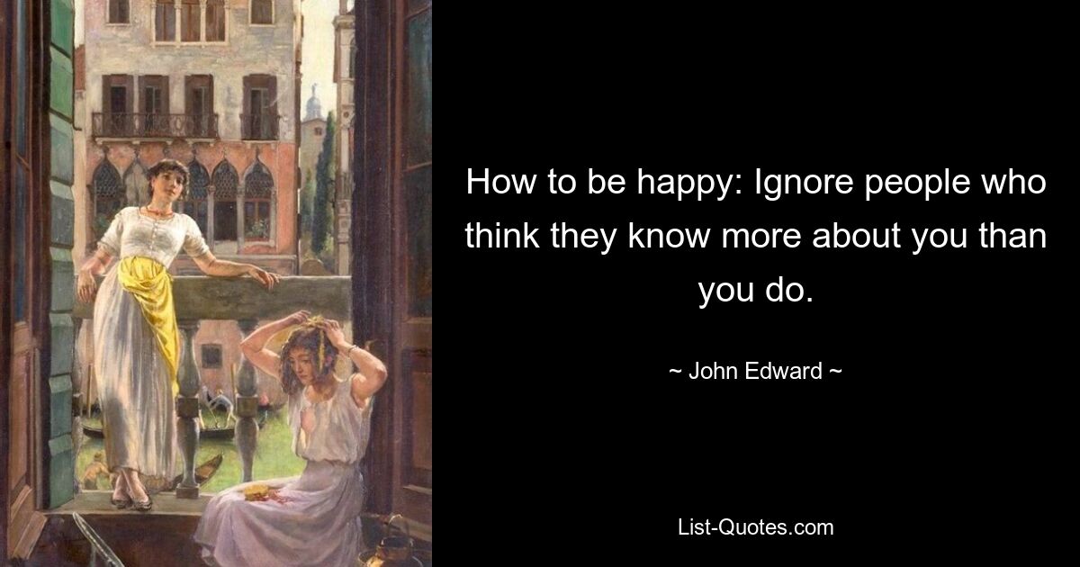 How to be happy: Ignore people who think they know more about you than you do. — © John Edward