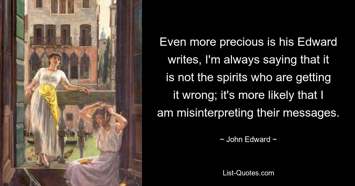 Even more precious is his Edward writes, I'm always saying that it is not the spirits who are getting it wrong; it's more likely that I am misinterpreting their messages. — © John Edward