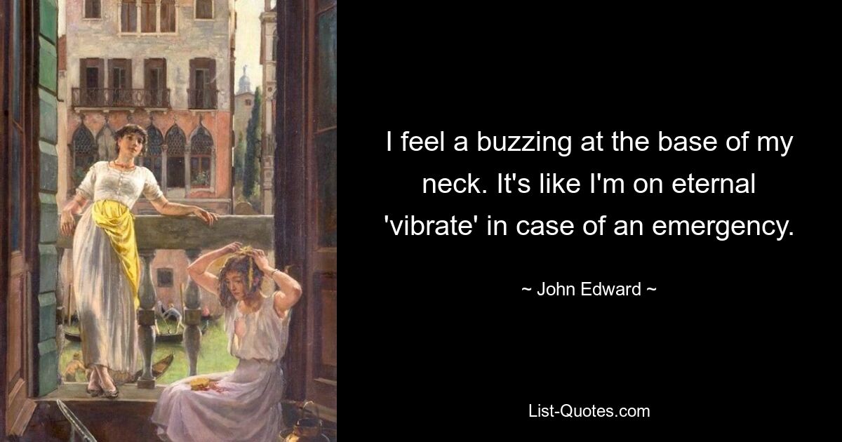 I feel a buzzing at the base of my neck. It's like I'm on eternal 'vibrate' in case of an emergency. — © John Edward