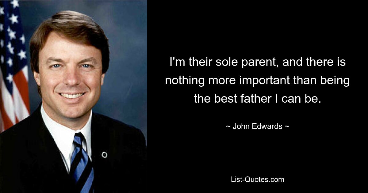 I'm their sole parent, and there is nothing more important than being the best father I can be. — © John Edwards